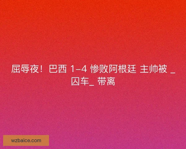 屈辱夜！巴西 1-4 惨败阿根廷 主帅被 _囚车_ 带离